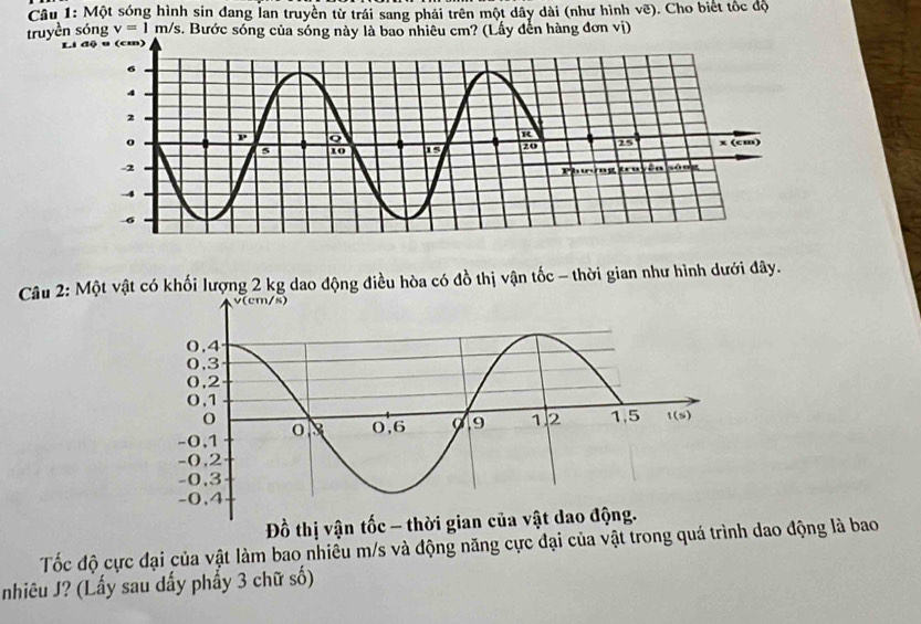 Một sóng hình sin đang lan truyền từ trái sang phải trên một dây dài (như hình vẽ). Cho biết tốc độ
truyền sóng v=1m/s s. Bước sóng của sóng này là bao nhiêu cm? (Lấy đến hàng đơn vị)
Li độ u (cm)
Câu 2: Một vật có khối lượng 2 kg dao động điều hòa có đồ thị vận tốc - thời gian như hình dưới đây.
Đồ thị vận tốc - t
Tốc độ cực đại của vật làm bao nhiều m/s và động năng cực đại của vật trong quá trình dao động là bao
nhiêu J? (Lấy sau dấy phẩy 3 chữ số)