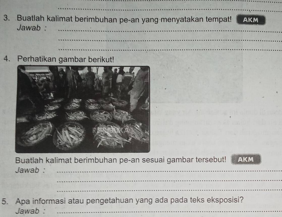 Buatlah kalimat berimbuhan pe-an yang menyatakan tempat! AKM 
Jawab :_ 
_ 
_ 
_ 
_ 
4. Perhatikan gambar berikut! 
Buatlah kalimat berimbuhan pe-an sesuai gambar tersebut! AKM 
Jawab :_ 
_ 
_ 
5. Apa informasi atau pengetahuan yang ada pada teks eksposisi? 
Jawab :_