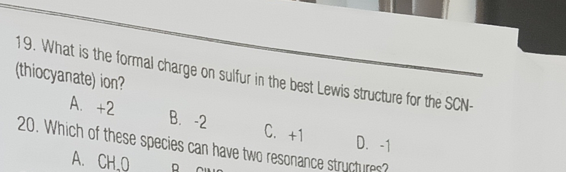 What is the formal charge on sulfur in the best Lewis structure for the SCN-
(thiocyanate) ion?
A. +2 B. -2
C. +1 D. -1
20. Which of these species can have two resonance structures
A. CH,O R