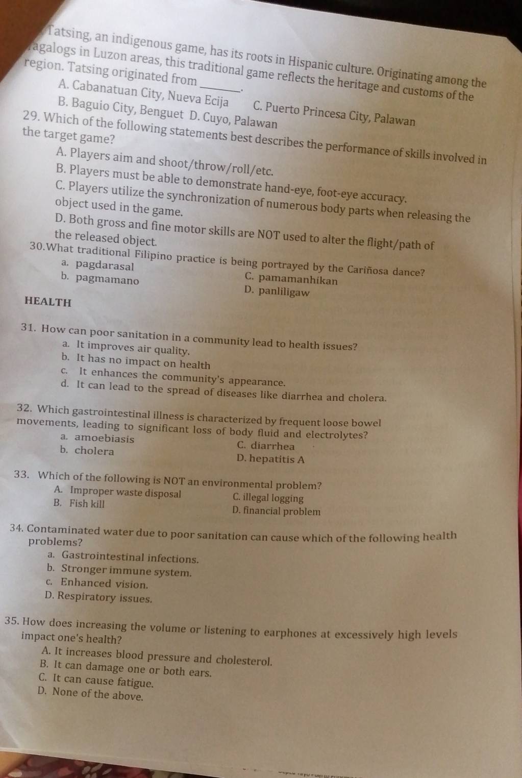 Tatsing, an indigenous game, has its roots in Hispanic culture. Originating among the
region. Tatsing originated from
ragalogs in Luzon areas, this traditional game reflects the heritage and customs of the
A. Cabanatuan City, Nueva Ecija C. Puerto Princesa City, Palawan
B. Baguio City, Benguet D. Cuyo, Palawan
the target game?
29. Which of the following statements best describes the performance of skills involved in
A. Players aim and shoot/throw/roll/etc.
B. Players must be able to demonstrate hand-eye, foot-eye accuracy.
C. Players utilize the synchronization of numerous body parts when releasing the
object used in the game.
D. Both gross and fine motor skills are NOT used to alter the flight/path of
the released object.
30.What traditional Filipino practice is being portrayed by the Cariñosa dance?
a. pagdarasal C. pamamanhikan
b. pagmamano D. panliligaw
HEALTH
31. How can poor sanitation in a community lead to health issues?
a. It improves air quality.
b. It has no impact on health
c. It enhances the community's appearance.
d. It can lead to the spread of diseases like diarrhea and cholera.
32. Which gastrointestinal illness is characterized by frequent loose bowel
movements, leading to significant loss of body fluid and electrolytes?
a. amoebiasis C. diarrhea
b. cholera D. hepatitis A
33. Which of the following is NOT an environmental problem?
A. Improper waste disposal C. illegal logging
B. Fish kill D. financial problem
34. Contaminated water due to poor sanitation can cause which of the following health
problems?
a. Gastrointestinal infections.
b. Stronger immune system.
c. Enhanced vision.
D. Respiratory issues.
35. How does increasing the volume or listening to earphones at excessively high levels
impact one's health?
A. It increases blood pressure and cholesterol.
B. It can damage one or both ears.
C. It can cause fatigue.
D. None of the above.