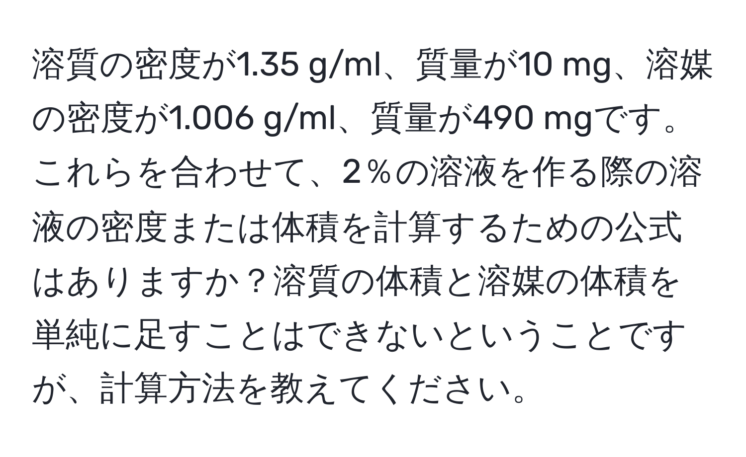 溶質の密度が1.35 g/ml、質量が10 mg、溶媒の密度が1.006 g/ml、質量が490 mgです。これらを合わせて、2％の溶液を作る際の溶液の密度または体積を計算するための公式はありますか？溶質の体積と溶媒の体積を単純に足すことはできないということですが、計算方法を教えてください。