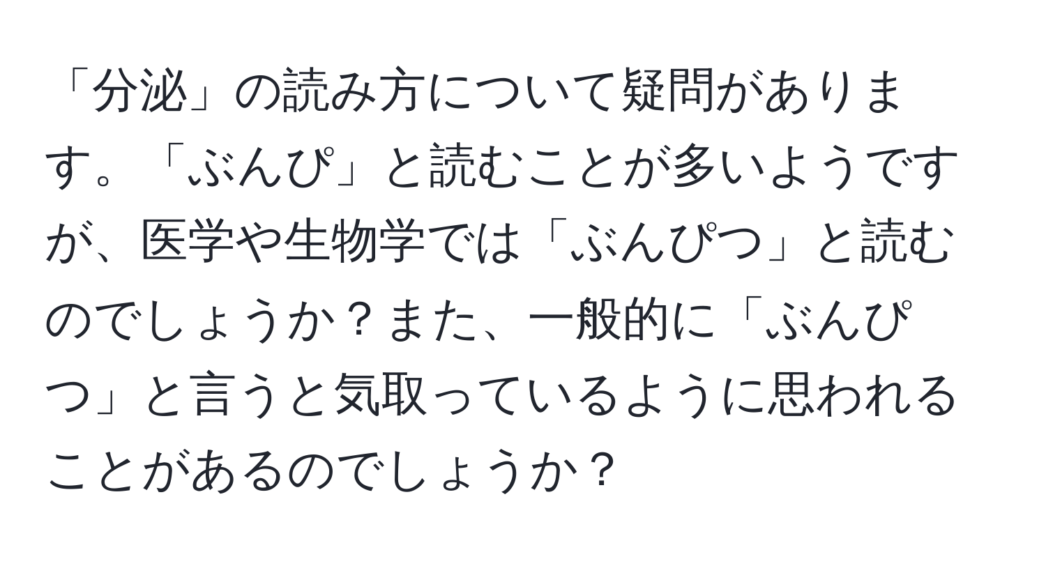 「分泌」の読み方について疑問があります。「ぶんぴ」と読むことが多いようですが、医学や生物学では「ぶんぴつ」と読むのでしょうか？また、一般的に「ぶんぴつ」と言うと気取っているように思われることがあるのでしょうか？