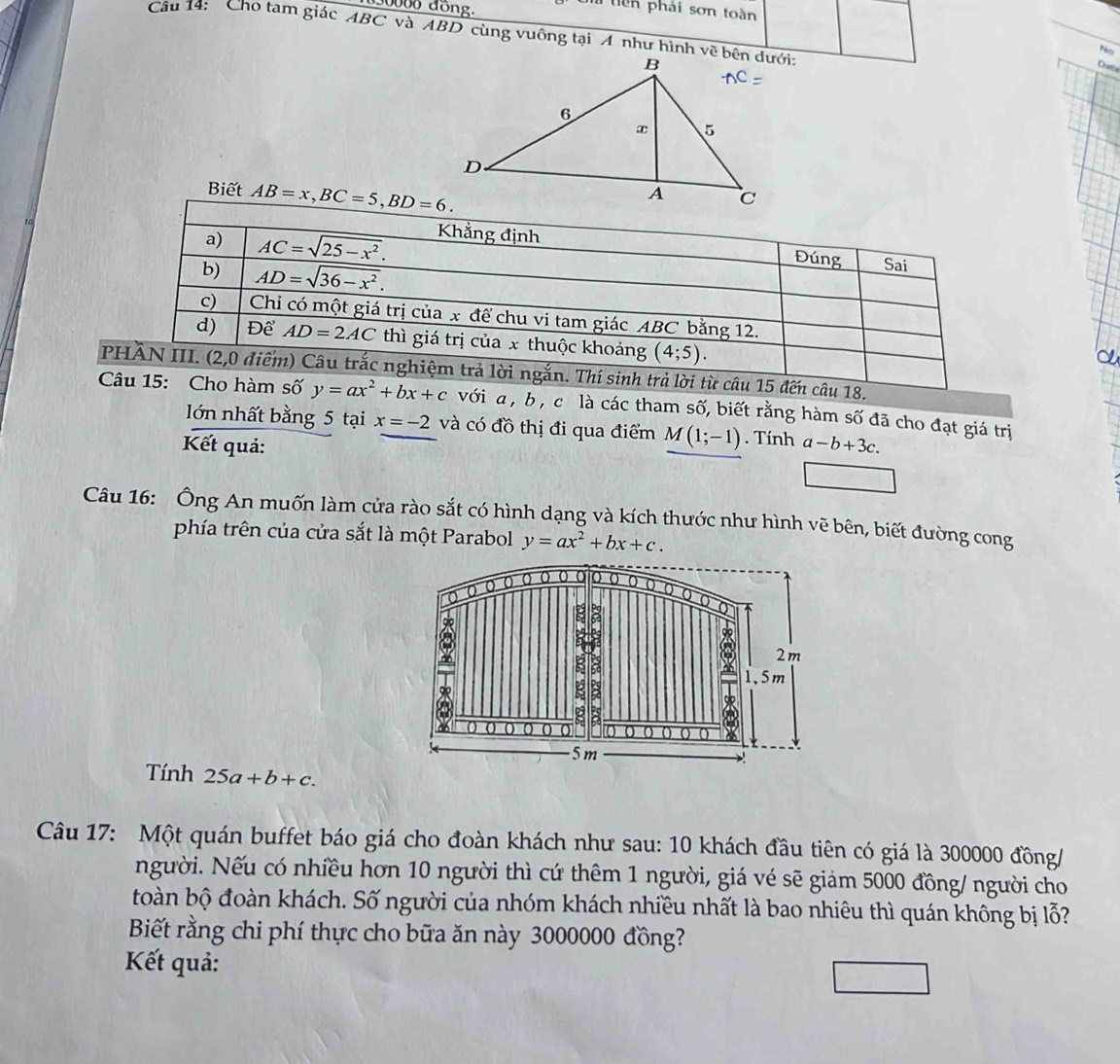 30000 đồng.
Un tiên phái sơn toàn
Câu 14: Cho tam giác ABC và ABD cùng vuông tại A như hình về bên dưới:
Pacs
Cata
Biết AB=x,BC=5,BD=6.
a) AC=sqrt(25-x^2). Khẳng định
b) AD=sqrt(36-x^2).
Đúng Sai
c) Chỉ có một giá trị của x để chu vi tam giác ABC bằng 12.
d) Để AD=2AC thì giá trị của x thuộc khoảng (4;5).
PHÀN III. (2,0 điểm) Câu trắc nghiệm trả lời ngắn. Thí sinh trả lời từ câu 15 đến câu 18.
Câu 15: Cho hàm số y=ax^2+bx+c vớia, b , c là các tham số, biết rằng hàm số đã cho đạt giá trị
on nhất bằng 5 tại x=-2 và có đồ thị đi qua điểm M(1;-1). Tính
Kết quả: a-b+3c.
□
Câu 16: Ông An muốn làm cửa rào sắt có hình dạng và kích thước như hình vẽ bên, biết đường cong
phía trên của cửa sắt là một Parabol y=ax^2+bx+c.
Tính 25a+b+c.
Câu 17: Một quán buffet báo giá cho đoàn khách như sau: 10 khách đầu tiên có giá là 300000 đồng/
người. Nếu có nhiều hơn 10 người thì cứ thêm 1 người, giá vé sẽ giảm 5000 đồng/ người cho
toàn bộ đoàn khách. Số người của nhóm khách nhiều nhất là bao nhiêu thì quán không bị lỗ?
Biết rằng chi phí thực cho bữa ăn này 3000000 đồng?
Kết quả: