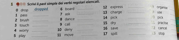 Scrivi il past simple dei verbi regolari elencati. 
0 drop dropped 6 board _ 12 express_ 
organise 
1 pass _ 7 ask _ 13 charge_ 
use 
2 brush _ 8 dance _ 14 pick_ 
pick 
3 touch _ 9 call _ 15 dry_ 
practise 
16 save 2 cancel 
_ 
4 worry _ 10 deny __ 23 stop 
5 play _ 11 move _ 17 spill_ 
_