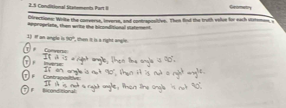 2.5 Conditional Statements Part II 
Geametry 
Directions: Write the converse, inverse, and contrapositive. Then find the truth value for each statemem y 
appropriate, then write the biconditional statement. 
1) If an angle is 90° , then it is a right angle. 
T F Converse: 
T F Inverse: 
I 
T F Contraposi 
F Biconditional: