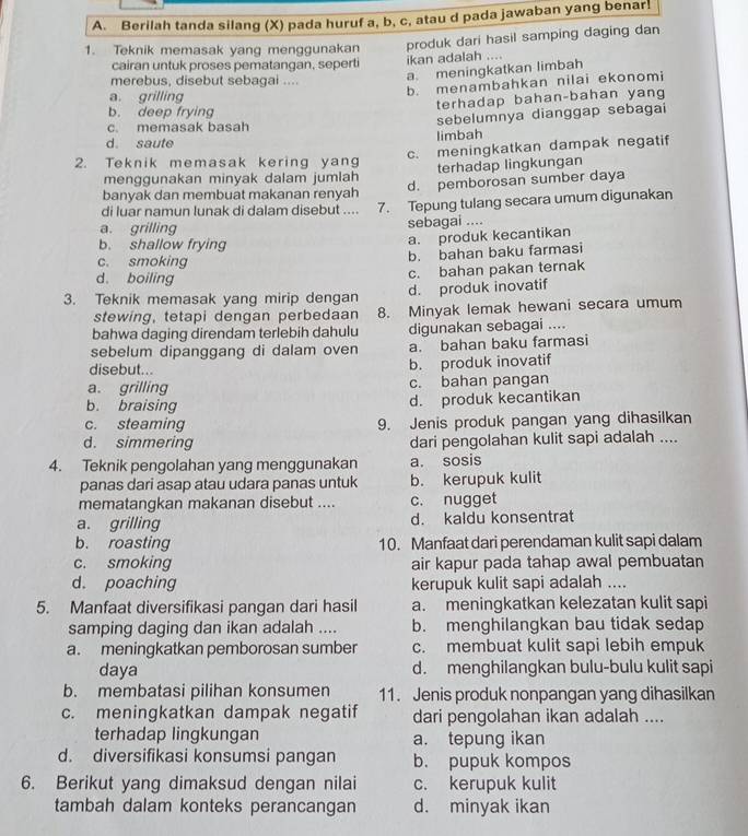 Berilah tanda silang (X) pada huruf a, b, c, atau d pada jawaban yang benar.
1. Teknik memasak yang menggunakan produk dari hasil samping daging dan
cairan untuk proses pematangan, seperti ikan adalah ....
merebus, disebut sebagai ....
a. meningkatkan limbah
a grilling
b. menambahkan nilai ekonomi
terhadap bahan-bahan yang
b. deep frying
d. saute limbah sebelumnya dianggap sebagai
c. memasak basah
c. meningkatkan dampak negatif
2. Teknik memasak kering yang
menggunakan minyak dalam jumlah terhadap lingkungan
banyak dan membuat makanan renyah d. pemborosan sumber daya
di luar namun lunak di dalam disebut .... 7. Tepung tulang secara umum digunakan
a. grilling sebagai ....
b. shallow frying
a. produk kecantikan
c. smoking
b. bahan baku farmasi
d. boiling
c. bahan pakan ternak
3. Teknik memasak yang mirip dengan d. produk inovatif
stewing, tetapi dengan perbedaan 8. Minyak lemak hewani secara umum
bahwa daging direndam terlebih dahulu digunakan sebagai ....
sebelum dipanggang di dalam oven a. bahan baku farmasi
disebut... b. produk inovatif
a. grilling c. bahan pangan
b. braising d. produk kecantikan
c. steaming 9. Jenis produk pangan yang dihasilkan
d. simmering dari pengolahan kulit sapi adalah ....
4. Teknik pengolahan yang menggunakan a. sosis
panas dari asap atau udara panas untuk b. kerupuk kulit
mematangkan makanan disebut .... c. nugget
a. grilling d. kaldu konsentrat
b. roasting 10. Manfaat dari perendaman kulit sapi dalam
c. smoking air kapur pada tahap awal pembuatan
d. poaching kerupuk kulit sapi adalah ....
5. Manfaat diversifikasi pangan dari hasil a. meningkatkan kelezatan kulit sapi
samping daging dan ikan adalah .... b. menghilangkan bau tidak sedap
a. meningkatkan pemborosan sumber c. membuat kulit sapi lebih empuk
daya d. menghilangkan bulu-bulu kulit sapi
b. membatasi pilihan konsumen 11. Jenis produk nonpangan yang dihasilkan
c. meningkatkan dampak negatif dari pengolahan ikan adalah ....
terhadap lingkungan a. tepung ikan
d. diversifikasi konsumsi pangan b. pupuk kompos
6. Berikut yang dimaksud dengan nilai c. kerupuk kulit
tambah dalam konteks perancangan d. minyak ikan