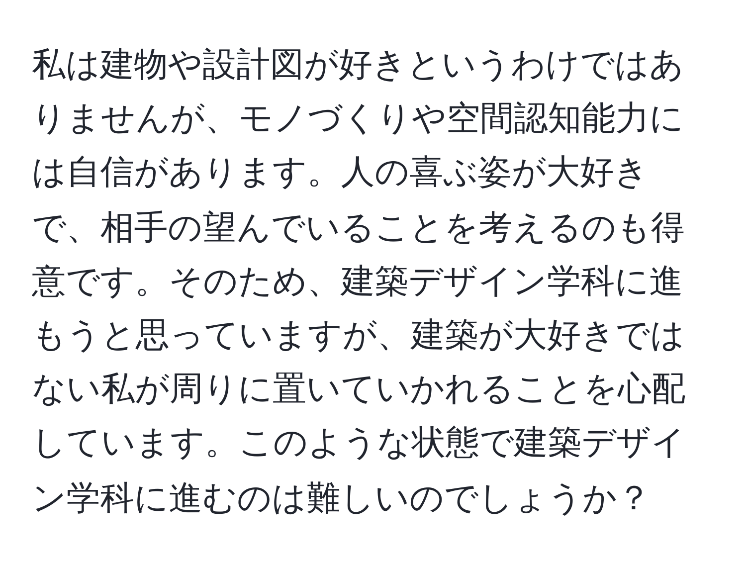 私は建物や設計図が好きというわけではありませんが、モノづくりや空間認知能力には自信があります。人の喜ぶ姿が大好きで、相手の望んでいることを考えるのも得意です。そのため、建築デザイン学科に進もうと思っていますが、建築が大好きではない私が周りに置いていかれることを心配しています。このような状態で建築デザイン学科に進むのは難しいのでしょうか？