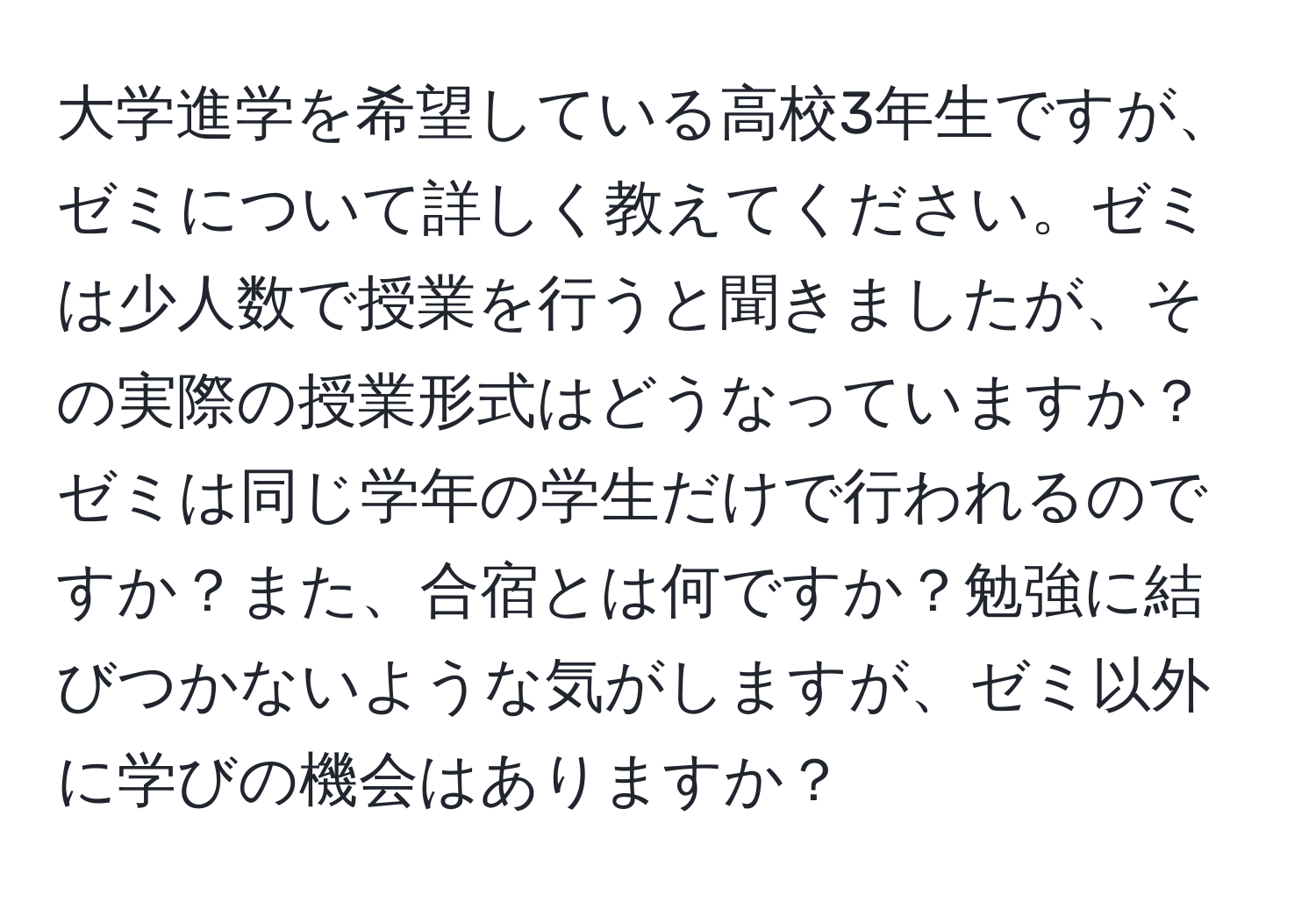 大学進学を希望している高校3年生ですが、ゼミについて詳しく教えてください。ゼミは少人数で授業を行うと聞きましたが、その実際の授業形式はどうなっていますか？ゼミは同じ学年の学生だけで行われるのですか？また、合宿とは何ですか？勉強に結びつかないような気がしますが、ゼミ以外に学びの機会はありますか？