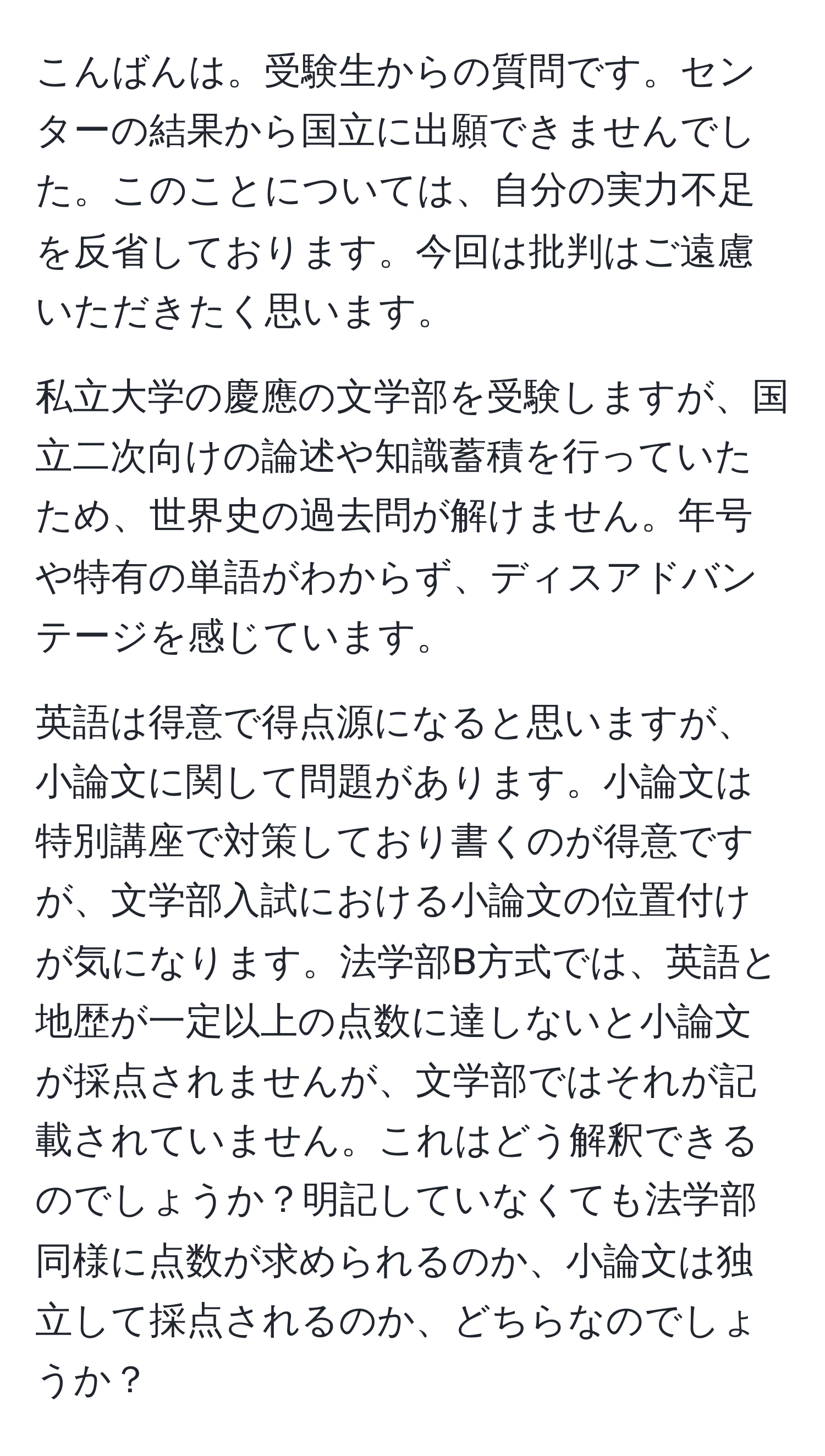 こんばんは。受験生からの質問です。センターの結果から国立に出願できませんでした。このことについては、自分の実力不足を反省しております。今回は批判はご遠慮いただきたく思います。

私立大学の慶應の文学部を受験しますが、国立二次向けの論述や知識蓄積を行っていたため、世界史の過去問が解けません。年号や特有の単語がわからず、ディスアドバンテージを感じています。

英語は得意で得点源になると思いますが、小論文に関して問題があります。小論文は特別講座で対策しており書くのが得意ですが、文学部入試における小論文の位置付けが気になります。法学部B方式では、英語と地歴が一定以上の点数に達しないと小論文が採点されませんが、文学部ではそれが記載されていません。これはどう解釈できるのでしょうか？明記していなくても法学部同様に点数が求められるのか、小論文は独立して採点されるのか、どちらなのでしょうか？