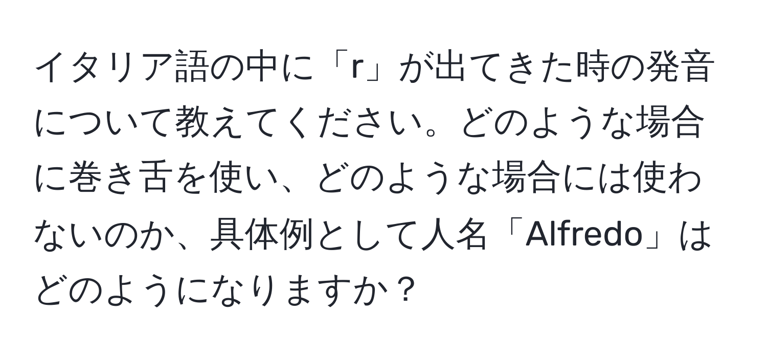 イタリア語の中に「r」が出てきた時の発音について教えてください。どのような場合に巻き舌を使い、どのような場合には使わないのか、具体例として人名「Alfredo」はどのようになりますか？