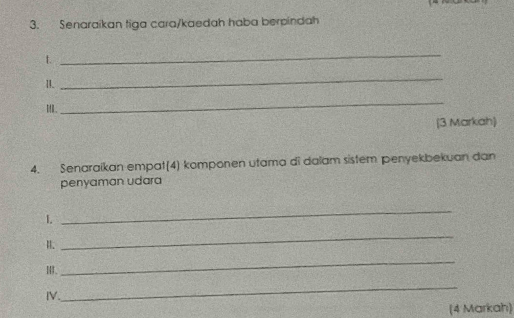 Senaraikan tiga cara/kaedah haba berpindah 
1 
_ 
_ 
I. 
_ 
(3 Markah) 
4. Senaraikan empat(4) komponen utama di dalam sistem penyekbekuan dan 
penyaman udara 
1. 
_ 
H. 
_ 
Ⅲ、 
_ 
IV. 
_ 
(4 Markah)