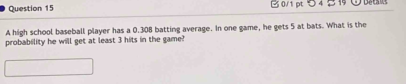 つ 4 19 Details 
A high school baseball player has a 0.308 batting average. In one game, he gets 5 at bats. What is the 
probability he will get at least 3 hits in the game?