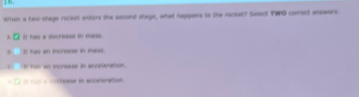 When a two-stage rocest enters the second stage, what happens to the rocket? Salect TWO comect anewers.
A It has a decreese in mese.
It has an increase in mess.
c It has an increase in acceleration.
o 2l is h as a decneese in acceleration.