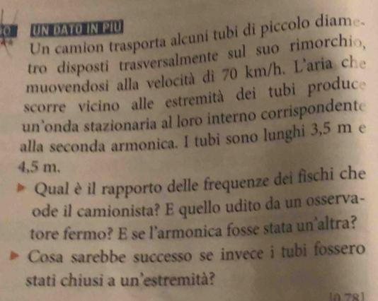 Un dato in piu 
Un camion trasporta alcuni tubi di piccolo díame 
tro disposti trasversalmente sul suo rimorchio, 
muovendosi alla velocità di 70 km/h. L'aria che 
scorre vicino alle estremità dei tubi produc 
un’onda stazionaria al loro interno corrispondente 
alla seconda armonica. I tubi sono lunghi 3,5 m e
4,5 m, 
Qual è il rapporto delle frequenze dei fischi che 
ode il camionista? E quello udito da un osserva- 
tore fermo? E se l’armonica fosse stata un'altra? 
Cosa sarebbe successo se invece i tubi fossero 
stati chiusi a un'estremità? 
n 7º1