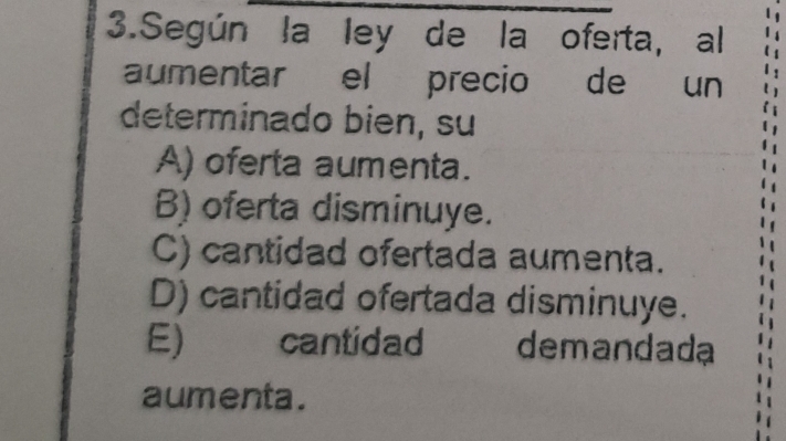 Según la ley de la oferta, al
aumentar el precio de un
determinado bien, su
A) oferta aumenta.
B) oferta disminuye.
C) cantidad ofertada aumenta.
D) cantidad ofertada disminuye.
E) cantidad demandada
aumenta.