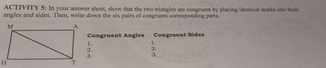 ACTIVITY 5: In your answer sheet, show that the two triangles are congruent by placing identical marks into their 
angles and sides. Then, write down the six pairs of congruent corresponding parts. 
Congruent Angles Congruent Sides 
1. 
2. 
3.