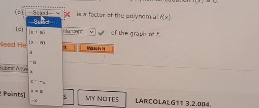 '(x)=0. 
(b) ===Select= --- is a factor of the polynomial f(x). 
(c) (x+a) Intercept of the graph of f.
Need He (x-a)
It Watch It
a
-a
Submit Answ x
x=-a
Points) x=a
S
-x MY NOTES LARCOLALG11 3.2.004.