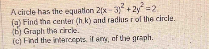 A circle has the equation 2(x-3)^2+2y^2=2. 
(a) Find the center (h,k) and radius r of the circle. 
(b) Graph the circle. 
(c) Find the intercepts, if any, of the graph.