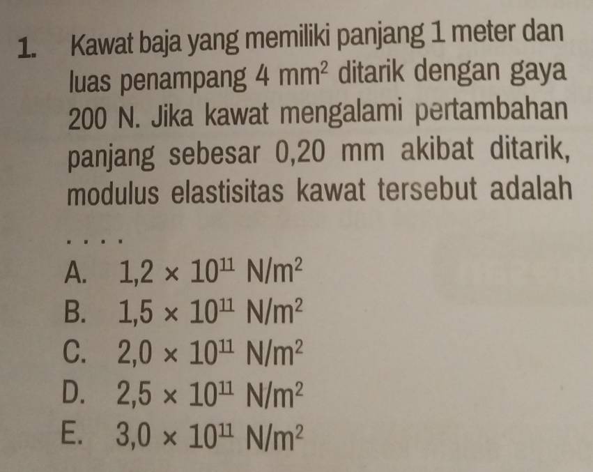 Kawat baja yang memiliki panjang 1 meter dan
luas penampang 4mm^2 ditarik dengan gaya
200 N. Jika kawat mengalami pertambahan
panjang sebesar 0,20 mm akibat ditarik,
modulus elastisitas kawat tersebut adalah
A. 1,2* 10^(11)N/m^2
B. 1,5* 10^(11)N/m^2
C. 2,0* 10^(11)N/m^2
D. 2,5* 10^(11)N/m^2
E. 3,0* 10^(11)N/m^2