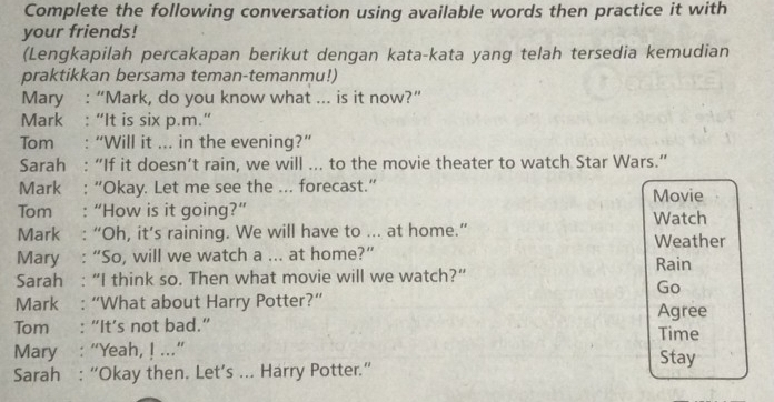 Complete the following conversation using available words then practice it with 
your friends! 
(Lengkapilah percakapan berikut dengan kata-kata yang telah tersedia kemudian 
praktikkan bersama teman-temanmu!) 
Mary : “Mark, do you know what ... is it now?” 
Mark : “It is six p.m.” 
Tom : “Will it ... in the evening?” 
Sarah : “If it doesn’t rain, we will ... to the movie theater to watch Star Wars.” 
Mark : “Okay. Let me see the ... forecast.” Movie 
Tom . “How is it going?” Watch 
Mark : “Oh, it’s raining. We will have to ... at home.” Weather 
Mary : “So, will we watch a ... at home?” Rain 
Sarah : “I think so. Then what movie will we watch?” 
Go 
Mark : “What about Harry Potter?” 
Tom : “It’s not bad.” Time Agree 
Mary : “Yeah, ! ...” Stay 
Sarah : “Okay then. Let’s ... Harry Potter.”