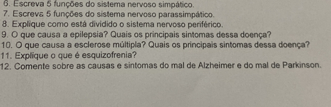 Escreva 5 funções do sistema nervoso simpático. 
7. Escreva 5 funções do sistema nervoso parassimpático. 
8. Explique como está dividido o sistema nervoso periférico. 
9. O que causa a epilepsia? Quais os principais sintomas dessa doença? 
10. O que causa a esclerose múltipla? Quais os principais sintomas dessa doença? 
11. Explique o que é esquizofrenia? 
12. Comente sobre as causas e sintomas do mal de Alzheimer e do mal de Parkinson.