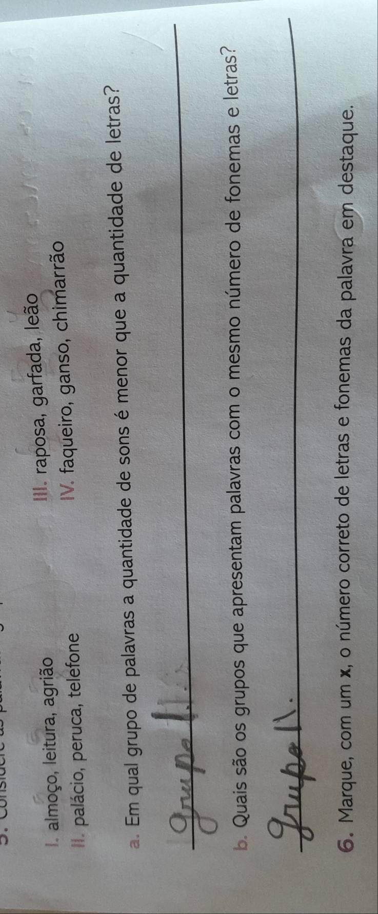 I almoço, leitura, agrião III. raposa, garfada, leão
I. palácio, peruca, telefone
V. faqueiro, ganso, chimarrão
a. Em qual grupo de palavras a quantidade de sons émenor que a quantidade de letras?
_
b. Quais são os grupos que apresentam palavras com o mesmo número de fonemas e letras?
_
6. Marque, com um ×, o número correto de letras e fonemas da palavra em destaque.