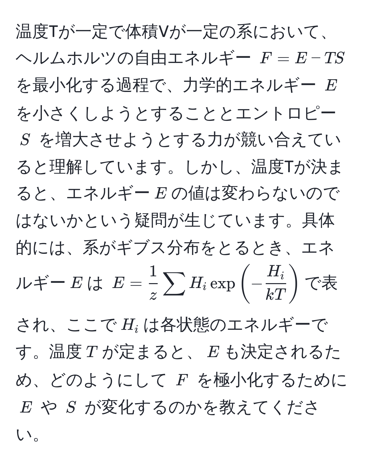 温度Tが一定で体積Vが一定の系において、ヘルムホルツの自由エネルギー $F = E - TS$ を最小化する過程で、力学的エネルギー $E$ を小さくしようとすることとエントロピー $S$ を増大させようとする力が競い合えていると理解しています。しかし、温度Tが決まると、エネルギー$E$の値は変わらないのではないかという疑問が生じています。具体的には、系がギブス分布をとるとき、エネルギー$E$は $E =  1/z  sum H_i exp(- H_i/kT )$で表され、ここで$H_i$は各状態のエネルギーです。温度$T$が定まると、$E$も決定されるため、どのようにして $F$ を極小化するために $E$ や $S$ が変化するのかを教えてください。