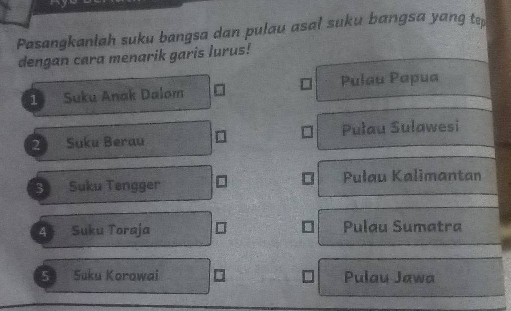 Pasangkanlah suku bangsa dan pulau asal suku bangsa yang tep
dengan cara menarik garis lurus!
Pulau Papua
1 Suku Anak Dalam
2 Suku Berau Pulau Sulawesi
3 Suku Tengger
Pulau Kalimantan
4 Suku Toraja Pulau Sumatra
5 Suku Korowai Pulau Jawa