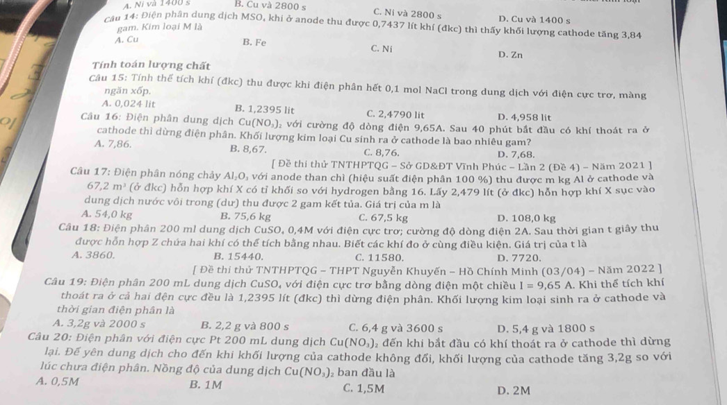 A. Ni và 1400 s B. Cu và 2800 s
C. Ni và 2800 s D. Cu và 1400 s
cầu 14: Điện phân dung dịch MSO, khi ở anode thu được 0,7437 lít khí (đkc) thì thấy khối lượng cathode tăng 3,84
gam. Kim loại M là
A. Cu
B. Fe C. Ni
D. Zn
Tính toán lượng chất
Câu 15: Tính thể tích khí (đkc) thu được khi điện phân hết 0,1 mol NaCl trong dung dịch với điện cực trơ, màng
ngăn xốp.
A. 0,024 lit B. 1,2395 lit C. 2,4790 lit D. 4,958 lit
of  Câu 16: Điện phân dung dịch Cu(NO_3) 2 với cường độ dòng điện 9,65A. Sau 40 phút bắt đầu có khí thoát ra ở
cathode thì dừng điện phân. Khối lượng kim loại Cu sinh ra ở cathode là bao nhiêu gam?
A. 7,86. B. 8,67. C. 8,76. D. 7,68.
[ Đề thi thử TNTHPTQG - Sở GD&ĐT Vĩnh Phúc - Lần 2 (Đề 4) - Năm 2021 ]
Câu 17: Điện phân nóng chảy AI_2O A với anode than chì (hiệu suất điện phân 100 %) thu được m kg Ál ở cathode và
67,2m^3 (ở đkc) hỗn hợp khí X có tỉ khối so với hydrogen bằng 16. Lấy 2,479 lít (ở đkc) hỗn hợp khí X sục vào
dung dịch nước vôi trong (dư) thu được 2 gam kết tủa. Giá trị của m là
A. 54,0 kg B. 75,6 kg C. 67,5 kg D. 108,0 kg
Câu 18: Điện phân 200 ml dung dịch CuSO, 0,4M với điện cực trơ; cường độ dòng điện 2A. Sau thời gian t giây thu
được hỗn hợp Z chứa hai khí có thể tích bằng nhau. Biết các khí đo ở cùng điều kiện. Giá trị của t là
A. 3860. B. 15440. C. 11580. D. 7720.
[ Đề thi thử TNTHPTQG - THPT Nguyễn Khuyến - Hồ Chính Minh (03/04) - Năm 2022 ]
Câu 19: Điện phân 200 mL dung dịch CuSO, với điện cực trơ bằng dòng điện một chiều I=9,65A A. Khi thể tích khí
thoát ra ở cả hai đện cực đều là 1,2395 lít (đkc) thì dừng điện phân. Khối lượng kim loại sinh ra ở cathode và
thời gian điện phân là
A. 3,2g và 2000 s B. 2,2 g và 800 s C. 6,4 g và 3600 s D. 5,4 g và 1800 s
Câu 20: Điện phân với điện cực Pt 200 mL dung dịch 2  đến khi bắt đầu có khí thoát ra ở cathode thì dừng
Cu(NO_3)
lại. Đế yên dung dịch cho đến khi khối lượng của cathode không đối, khối lượng của cathode tăng 3,2g so với
lúc chưa điện phân. Nồng độ của dung dịch Cu(NO_3) ban đầu là
A. 0,5M B. 1M C. 1,5M D. 2M