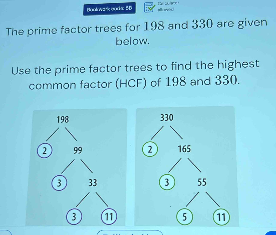 Calculator 
Bookwork code: 5B allowed 
The prime factor trees for 198 and 330 are given 
below. 
Use the prime factor trees to find the highest 
common factor (HCF) of 198 and 330.
198
2 99
3 33
3 11