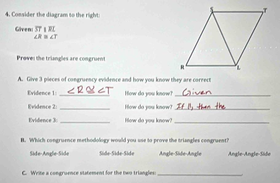 Consider the diagram to the right:
Given: overline STparallel overline RL
∠ R≌ ∠ T
Prove: the triangles are congruent
A. Give 3 pieces of congruency evidence and how you know they are correct
Evidence 1: _How do you know?_
Evidence 2: _How do you know?_
Evidence 3: _How do you know?_
B. Which congruence methodology would you use to prove the triangles congruent?
Side-Angle-Side Síde-Síde-Side Angle-Side-Angle Angle-Angle-Side
C. Write a congruence statement for the two triangles:_
.