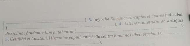 ). 3. Iugurtha Romanos corruptos et avaros iudicabat 
_ 
_ 
_). 4. Litterarum studia ab antiquis 
 
) 
disciplinae fundamentum putabantur ( 
5. Celtibēri et Lusitani, Hispaniae populi, ante bella contra Romanos liberi vivebant (_ 
_).