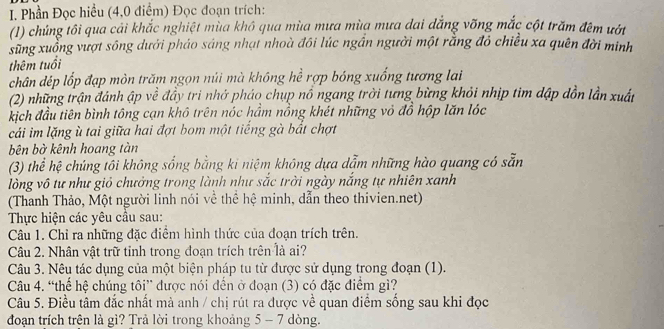 Phần Đọc hiểu (4,0 điểm) Đọc đoạn trích:
(1) chủng tôi qua cải khắc nghiệt mùa khô qua mùa mưa mùa mưa dai đẳng vỡng mắc cột trăm đêm ướt
sung xuồng vượt sông dưới pháo sáng nhạt nhoà đôi lúc ngần người một rằng đỏ chiều xa quên đời minh
thêm tuổi
chân dép lốp đạp mòn trăm ngọn núi mà không hể rợp bóng xuống tương lai
(2) những trận đánh ập về đầy tri nhớ pháo chụp nổ ngang trời tưng bừng khỏi nhịp tim dập dồn lần xuất
kịch đầu tiên bình tông cạn khô trên nóc hầm nồng khét những vỏ đồ hộp lăn lóc
cái im lặng ù tai giữa hai đợt bom một tiếng gà bắt chợt
bên bờ kênh hoang tàn
(3) thể hệ chúng tôi không sống bằng ki niệm không dựa dẫm những hào quang có sẵn
lòng vô tự như giỏ chưởng trong lành như sắc trời ngày nắng tự nhiên xanh
(Thanh Thảo, Một người linh nói về thể hệ minh, dẫn theo thivien.net)
Thực hiện các yêu cầu sau:
Câu 1. Chỉ ra những đặc điểm hình thức của đoạn trích trên.
Câu 2. Nhân vật trữ tỉnh trong đoạn trích trên là ai?
Câu 3. Nêu tác dụng của một biện pháp tu từ được sử dụng trong đoạn (1).
Câu 4. “thế hệ chúng tôi” được nói đền ở đoạn (3) có đặc điểm gì?
Câu 5. Điều tâm đắc nhất mà anh / chị rút ra được về quan điểm sống sau khi đọc
đoạn trích trên là gì? Trả lời trong khoảng 5 - 7 dòng.