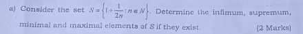 Consider the set S= 1+ 1/2n ;n∈ N Determine the infimum, supremum, 
minimal and maximal elements of S if they exist. (2 Marks)