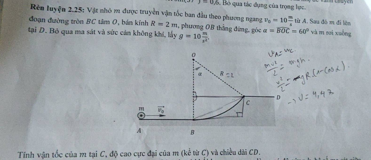 é de van chuyen
(3/)=0,6. Bỏ qua tác dụng của trọng lực.
Rèn luyện 2.25: Vật nhỏ m được truyền vận tốc ban đầu theo phương ngang v_0=10 m/s  từ A. Sau đó m đi lên
đoạn đường tròn BC tâm 0, bán kính R=2m 1, phương OB thẳng đứng, góc alpha =widehat BOC=60° và m rơi xuống
tại D. Bỏ qua ma sát và sức cản không khí, lấy g=10 m/s^2 .
Tính vận tốc của m tại C, độ cao cực đại của m (kể từ C) và chiều dài CD.