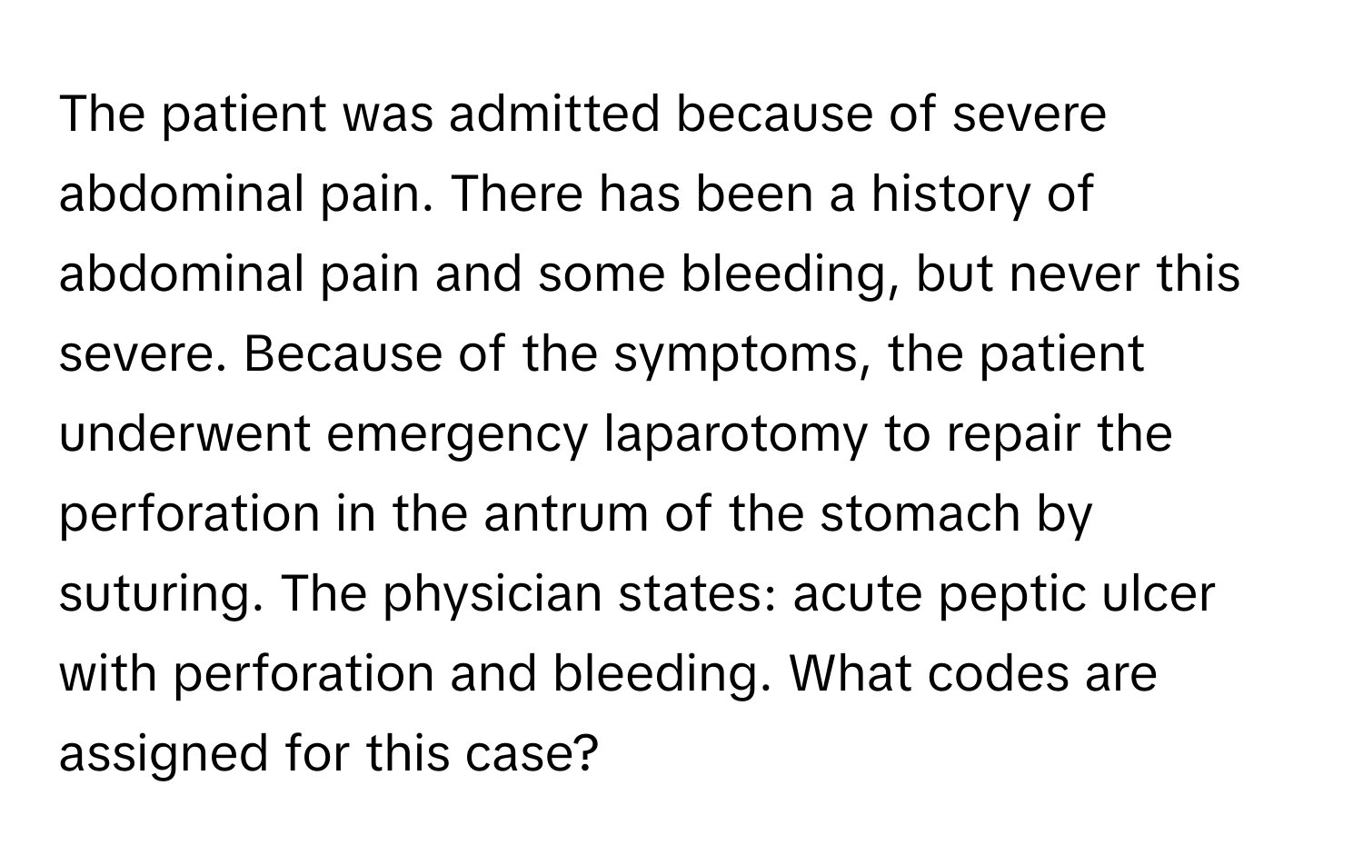 The patient was admitted because of severe abdominal pain. There has been a history of abdominal pain and some bleeding, but never this severe. Because of the symptoms, the patient underwent emergency laparotomy to repair the perforation in the antrum of the stomach by suturing. The physician states: acute peptic ulcer with perforation and bleeding. What codes are assigned for this case?