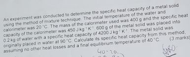 An experiment was conducted to determine the specific heat capacity of a metal solid 
calorimeter was using the method of mixture technique. The initial temperature of the water and
20°C The mass of the calorimeter used was 400 g and the specific heat 
capacity of the calorimeter was 450Jkg^(-1)K^(-1).600 4200Jkg^(-1)K^(-1) g of the metal solid was placed into The metal solid was
0.2 kg of water with a specific heat capacity of 
originally placed in water at 90°C Calculate its specific heat capacity from this method, 
assuming no other heat losses and a final equilibrium temperature of 40°C (3 marks)