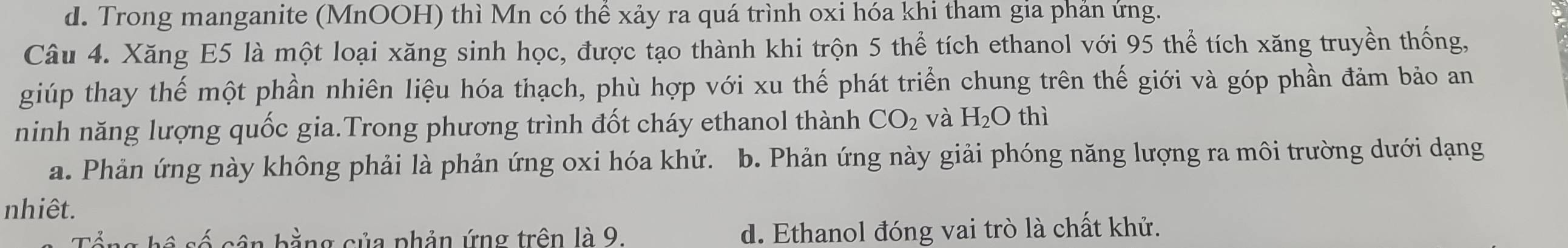 d. Trong manganite (MnOOH) thì Mn có thể xảy ra quá trình oxi hóa khi tham gia phản ứng.
Câu 4. Xăng E5 là một loại xăng sinh học, được tạo thành khi trộn 5 thể tích ethanol với 95 thể tích xăng truyền thống,
giúp thay thế một phần nhiên liệu hóa thạch, phù hợp với xu thế phát triển chung trên thế giới và góp phần đảm bảo an
ninh năng lượng quốc gia.Trong phương trình đốt cháy ethanol thành CO_2 và H_2O thì
a. Phản ứng này không phải là phản ứng oxi hóa khử. b. Phản ứng này giải phóng năng lượng ra môi trường dưới dạng
nhiêt.
Tổng hệ số cận bằng của phản ứng trên là 9. d. Ethanol đóng vai trò là chất khử.