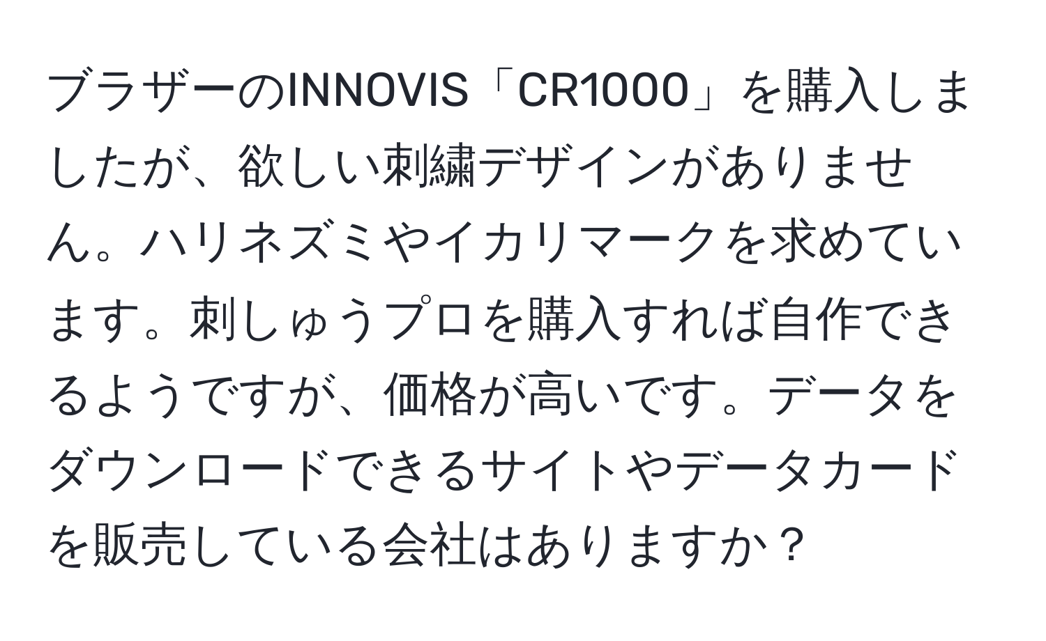 ブラザーのINNOVIS「CR1000」を購入しましたが、欲しい刺繍デザインがありません。ハリネズミやイカリマークを求めています。刺しゅうプロを購入すれば自作できるようですが、価格が高いです。データをダウンロードできるサイトやデータカードを販売している会社はありますか？