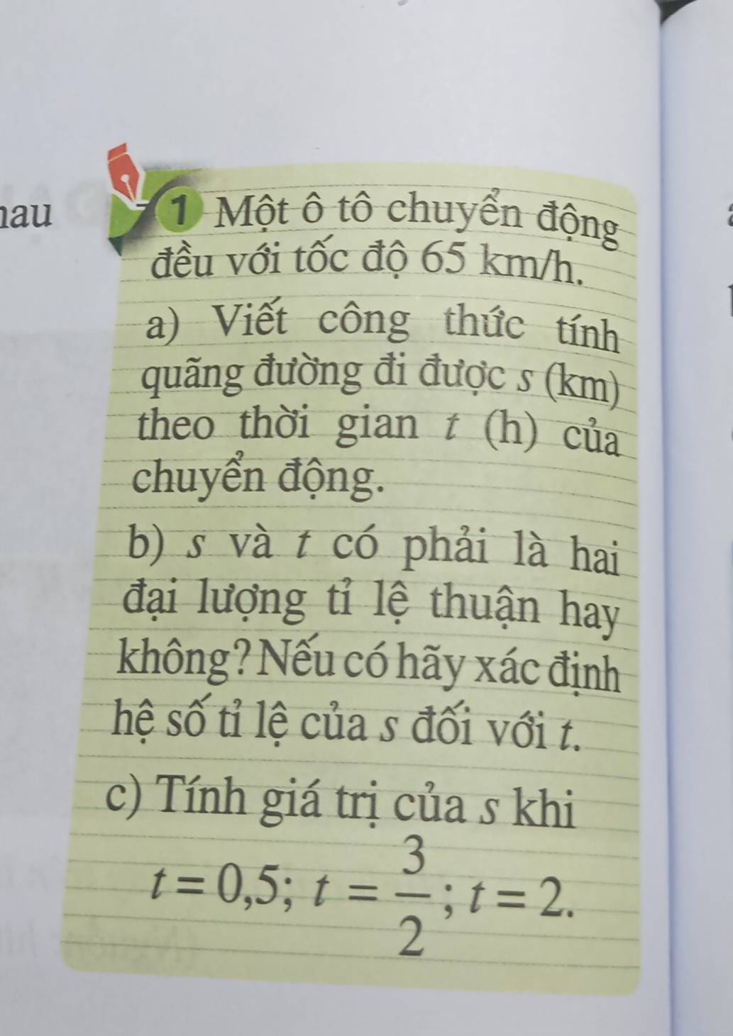 au 1 Một ô tô chuyển động 
đều với tốc độ 65 km/h. 
a) Viết công thức tính 
quãng đường đi được s (km)
theo thời gian t(h) của 
chuyển động. 
b) s và t có phải là hai 
đại lượng tỉ lệ thuận hay 
không? Nếu có hãy xác định 
hệ số tỉ lệ của s đối với t. 
c) Tính giá trị của s khi
t=0,5; t= 3/2 ; t=2.