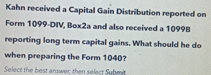 Kahn received a Capital Gain Distribution reported on 
Form 1099-DIV, Box2a and also received a 1099B
reporting long term capital gains. What should he do 
when preparing the Form 1040? 
Select the best answer, then select Submit