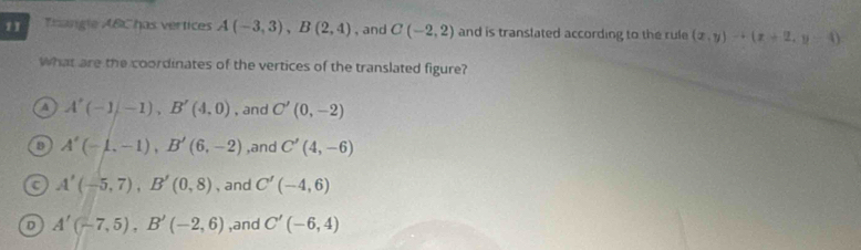 Trangle ABC has vertices A(-3,3), B(2,4) , and C(-2,2) and is translated according to the rule (x,y)to (x+2,y-4)
What are the coordinates of the vertices of the translated figure?
A A'(-1), B'(4,0) , and C'(0,-2)
D A'(-1,-1), B'(6,-2) ,and C'(4,-6)
C A'(-5,7), B'(0,8) , and C'(-4,6)
A'(-7,5), B'(-2,6) ,and C'(-6,4)