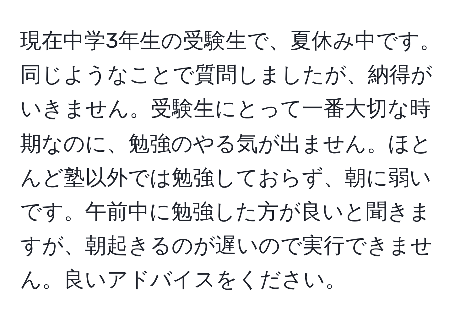 現在中学3年生の受験生で、夏休み中です。同じようなことで質問しましたが、納得がいきません。受験生にとって一番大切な時期なのに、勉強のやる気が出ません。ほとんど塾以外では勉強しておらず、朝に弱いです。午前中に勉強した方が良いと聞きますが、朝起きるのが遅いので実行できません。良いアドバイスをください。