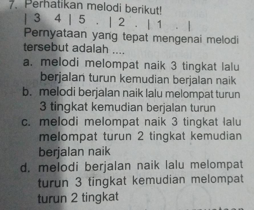 Perhatikan melodi berikut!
| 3 4 | 5. | 2. | 1 、
Pernyataan yang tepat mengenai melodi
tersebut adalah ....
a. melodi melompat naik 3 tingkat lalu
berjalan turun kemudian berjalan naik
b. melodi berjalan naik lalu melompat turun
3 tingkat kemudian berjalan turun
c. melodi melompat naik 3 tingkat lalu
melompat turun 2 tingkat kemudian
berjalan naik
d. melodi berjalan naik lalu melompat
turun 3 tingkat kemudian melompat
turun 2 tingkat