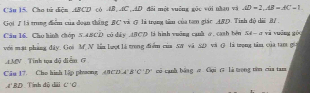 Cho tứ điện ABCD có AB, AC AD đôi một vuông góc với nhau và AD=2, AB=AC=1. 
Gọi / là trung điểm của đoạn thăng BC và G là trọng tâm của tam giác ABD. Tính độ dài BI . 
Câu 16. Cho hình chóp S. ABCD có đáy ABCD là hình vuông cạnh a, cạnh bên SA=a và vuông góc 
với mặt phăng đáy. Gọi M N lần lượt là trung điểm của SB và SD và G là trọng tâm của tam giả
AMN. Tính tọa độ điểm G. 
Câu 17. Cho hình lập phương ABCD. A'B'C'D' có cạnh bằng a. Gọi G là trọng tâm của tam
A'BD Tính độ đài C'G.