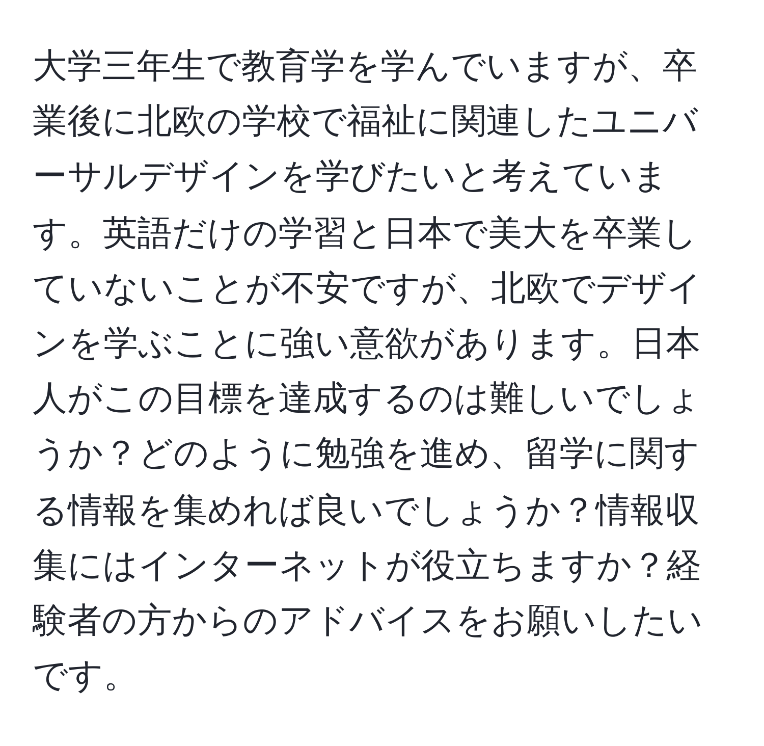 大学三年生で教育学を学んでいますが、卒業後に北欧の学校で福祉に関連したユニバーサルデザインを学びたいと考えています。英語だけの学習と日本で美大を卒業していないことが不安ですが、北欧でデザインを学ぶことに強い意欲があります。日本人がこの目標を達成するのは難しいでしょうか？どのように勉強を進め、留学に関する情報を集めれば良いでしょうか？情報収集にはインターネットが役立ちますか？経験者の方からのアドバイスをお願いしたいです。