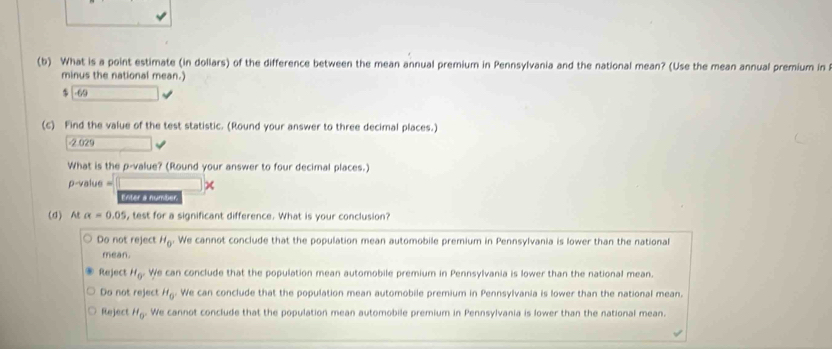 What is a point estimate (in dollars) of the difference between the mean annual premium in Pennsylvania and the national mean? (Use the mean annual premium in 
minus the national mean.)
$ -69
(c) Find the value of the test statistic. (Round your answer to three decimal places.)
-2.029
What is the p -value? (Round your answer to four decimal places.)
p-value =
Enter a number
(d) At alpha =0.05 , test for a significant difference. What is your conclusion?
Do not reject H_0 We cannot conclude that the population mean automobile premium in Pennsylvania is lower than the national
mean.
Reject H_0° We can conclude that the population mean automobile premium in Pennsylvania is lower than the national mean.
Do not reject H_0° We can conclude that the population mean automobile premium in Pennsylvania is lower than the national mean.
Reject H_0° We cannot conclude that the population mean automobile premium in Pennsylvania is lower than the national mean.