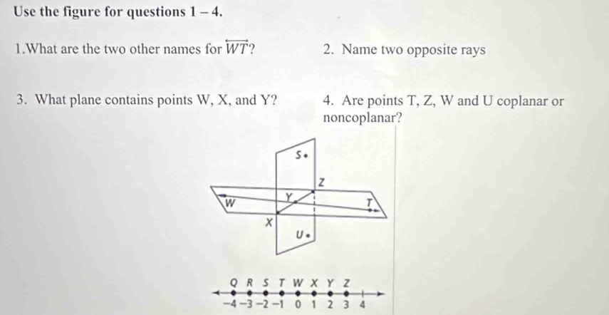 Use the figure for questions 1 - 4. 
1.What are the two other names for overleftrightarrow WT ? 2. Name two opposite rays 
3. What plane contains points W, X, and Y? 4. Are points T, Z, W and U coplanar or 
noncoplanar? 
s.
z
w Y T
x
U.
Q R s T W x Y z
-4 -3 -2 -1 0 1 2 3 4