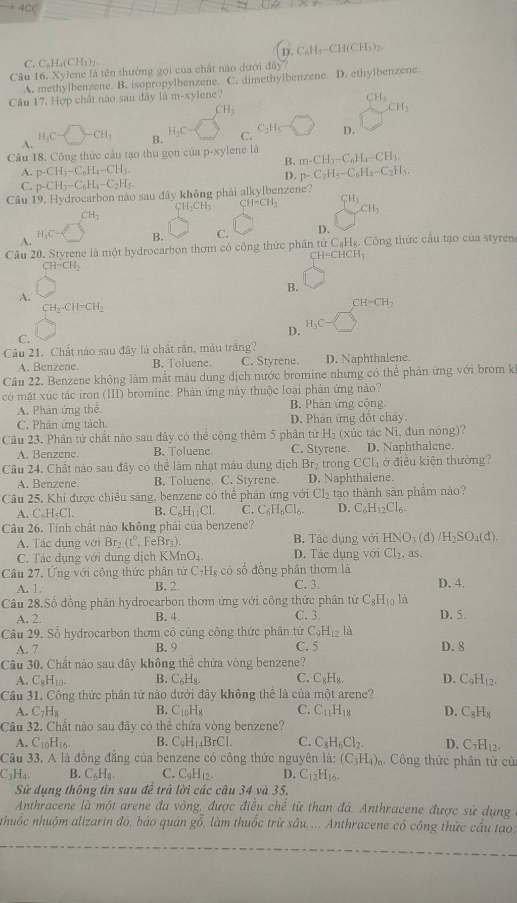 4C(
D.C_6H_5-CH(CH_3)_2,
C. C_6H_4(CH_3)_2
Câu 16.Xy lene là tên thường gọi của chất nào dưới đây?
A. methylbenzene. B. isopropylbenzene. C. dimethylbenzene. D. ethylbenzene.
Câu 17. Hợp chất nào sau dây là m-xylene?
CH_3
CH_3
CH_3
A. H_3C-□ -CH_3
B.
H_3C- C. C_2H_5 D.
Câu 18. Công thức cầu tạo thu gọn của p-xy lene là
B. m-CH_3-C_6H_4-CH_3.
A. p-CH_3-C_6H_4-CH_3. p-C_2H_5-C_6H_4-C_2H_5.
D.
C. p-CH_3-C_6H_4-C_2H_5.
Câu 19. Hydrocarbon nào sau đây không phải alkylbenzene?
CH_2CH_3 CH=CH_2
CH_3
CH_3
CH_3
H_3C-
A.
B. C. D.
Câu 20. Styrene là một hydrocarbon thơm có công thức phân từ xC_8H_8.. Công thức cấu tạo của styrene
CH=CHCH_3
CH=CH_2
B. □
A.
CH_2-CH=CH_2
CH=CH_2
D. H_3C-□
C.
Câu 21. Chất nào sau đây là chất rắn, màu trắng?
A. Benzene. B. Toluene. C. Styrene. D. Naphthalene.
Câu 22. Benzene không làm mất màu dung dịch nước bromine nhưng có thể phản ứng với brom kh
có mặt xúc tác iron (III) bromine. Phản ứng này thuộc loại phản ứng nào?
A. Phản ứng thế. B. Phản ứng cộng.
C. Phản ứng tách. D. Phán ứng đốt cháy.
Câu 23. Phân tử chất nào sau đây có thể cộng thêm 5 phân tử H_2 (xúc tác Ni, đun nóng)?
A. Benzene. B. Toluene. C. Styrene. D. Naphthalene.
Câu 24. Chất nào sau đây có thể làm nhạt màu dung dịch Br₂ trong CCl₄ ở điều kiện thường?
A. Benzene. B. Toluene. C. Styrene. D. Naphthalene.
Câu 25. Khi được chiếu sáng, benzene có thể phản ứng với Cl_2 tạo thành sản phầm nào?
A. C_6H_5Cl. B. C_6H_11Cl. C. C_6H_6Cl_6. D. C_6H_12Cl_6.
Câu 26. Tính chất nào không phải của benzene?
A. Tác dụng với Br_2(t° , FeBr3). B. Tác dụng với HNO3 (đ) /H_2SO_4(d).
C. Tác dụng với dung dịch KM nO_4. D. Tác dụng Vhat O Cl_2, as.
Câu 27. Ứng với công thức phân tử C_7H_8 có số đồng phân thơm là
C.3.
A. 1. B. 2. D. 4.
Câu 28.Số đồng phân hydrocarbon thơm ứng với công thức phân tử C_8H_10 là
A. 2. B. 4. C. 3. D. 5.
Câu 29. Số hydrocarbon thơm có cùng công thức phân tứ C_9H_12la
A. 7 B. 9 C. 5 D. 8
Câu 30. Chất nào sau đây không thể chứa vòng benzene?
A. C_8H_10. B. C_6H_8 C. C_8H_8. D. C_9H_12.
Câu 31. Công thức phân tử nào dưới đây không thể là của một arene?
A. C_7H_8 B. C_10H_8 C. C_11H_18 D. C_8H_8
Câu 32. Chất nào sau đây có thể chứa vòng benzene?
A. C_10H_16. B. C_9H_14BrCl. C. C_8H_6Cl_2. D. C_7H_12.
Cầu 33. A là đồng đắng của benzene có công thức nguyên là: (C_3H_4)_r 1. Công thức phân tử củ
C_3H_4. B. C_6H_8. C. C_9H_12. D. C_12H_16.
Sử dụng thông tin sau đề trả lời các câu 34 và 35.
Anthracene là một arene đa vòng, được điều chế từ than đá. Anthracene được sử dụng
nhuốc nhuộm alizarin đó, bảo quản gỗ, làm thuốc trừ sâu,... Anthracene có công thức cầu tạo: