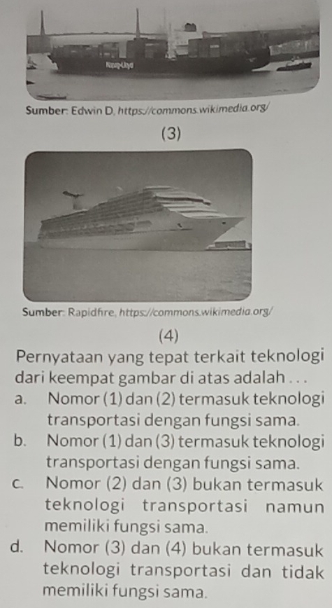 (3)
Sumber: Rapidfre, https://commons.wikimedia.org/
(4)
Pernyataan yang tepat terkait teknologi
dari keempat gambar di atas adalah . . .
a. Nomor (1) dan (2) termasuk teknologi
transportasi dengan fungsi sama.
b. Nomor (1) dan (3) termasuk teknologi
transportasi dengan fungsi sama.
c. Nomor (2) dan (3) bukan termasuk
teknologi transportasi namun
memiliki fungsi sama.
d. Nomor (3) dan (4) bukan termasuk
teknologi transportasi dan tidak
memiliki fungsi sama.